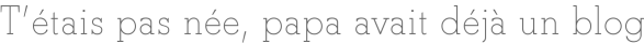T'étais pas née, papa avait déjà un blog